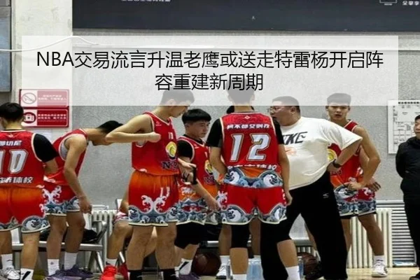 NBA交易流言升温老鹰或送走特雷杨开启阵容重建新周期