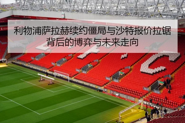 利物浦萨拉赫续约僵局与沙特报价拉锯背后的博弈与未来走向 - kaiyun