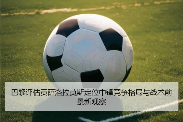 巴黎评估贡萨洛拉莫斯定位中锋竞争格局与战术前景新观察