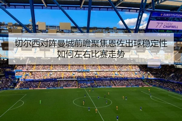 切尔西对阵曼城前瞻聚焦恩佐出球稳定性如何左右比赛走势